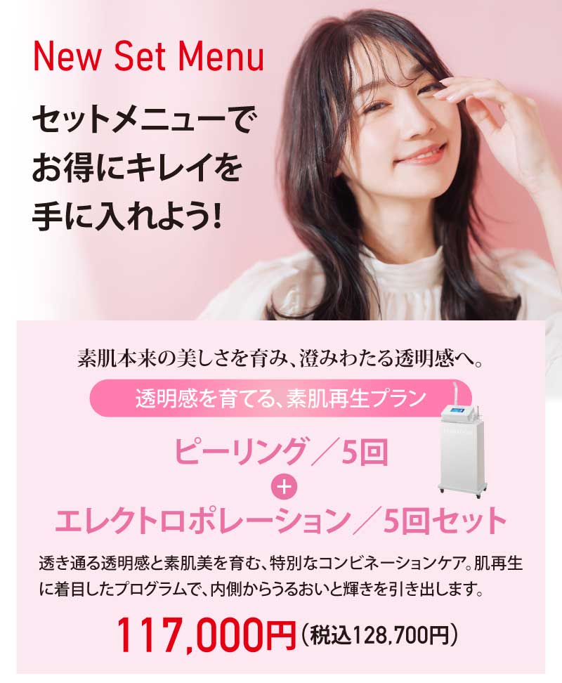 New Set Menu|セットメニューでお得にキレイを手に入れよう!|素肌本来の美しさを育み、澄みわたる透明感へ。|透明感を育てる、素肌再生プラン|ピーリング/5回 + エレクトロポレーション/5回セット|透き通る透明感と素肌美を育む、特別なコンビネーションケア。肌再生に着目したプログラムで、内側からうるおいと輝きを引き出します。|117,000円(税込128,700円)