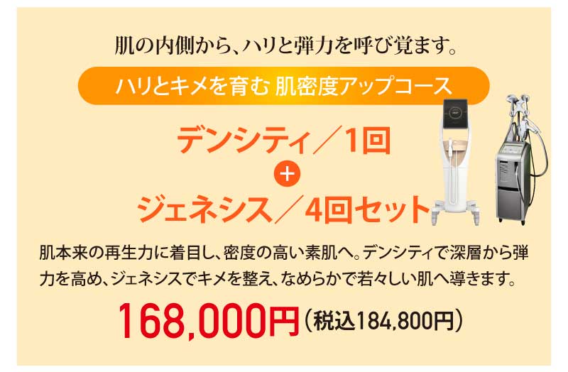 肌の内側から、ハリと弾力を呼び覚まします。|ハリとキメを育む肌密度アップコース|デンシティ/1回 + ジェネシス/4回セット|肌本来の再生力に着目し、密度の高い素肌へ。デンシティで深層から弾力を高め、ジェネシスでキメを整え、なめらかで若々しい肌へ導きます。|168,000円(税込184,800円)