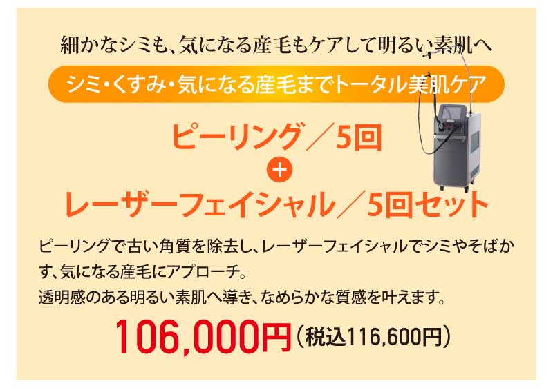 細かなシミも、気になる産毛もケアして明るい素肌へ|シミ・くすみ・気になる産毛までトータル美肌ケア|ピーリング/5回 + レーザーフェイシャル/5回セット|ピーリングで古い角質を除去し、レーザーフェイシャルでシミやそばかす、気になる産毛にアプローチ。透明感のある明るい素肌へ導き、なめらかな質感を叶えます。|106,000円(税込116,600円)