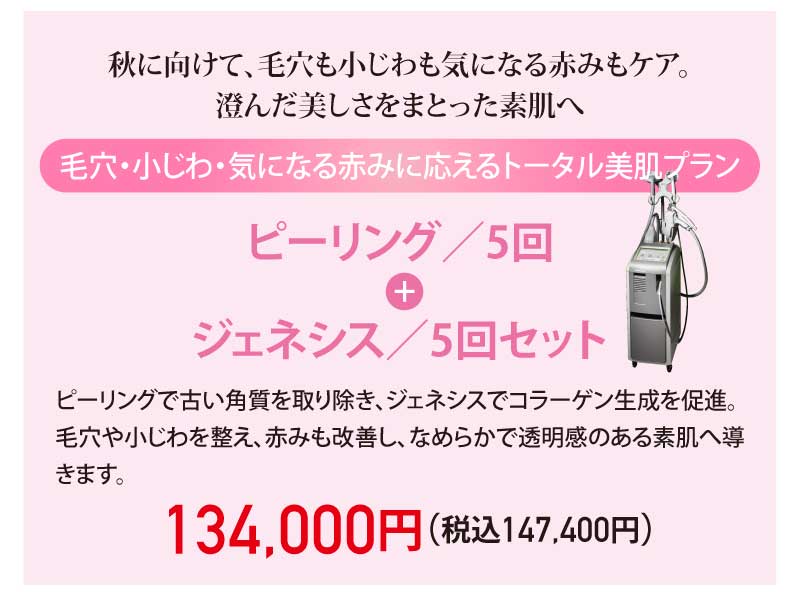 秋に向けて、毛穴も小じわも気になる赤みもケア。澄んだ美しさをまとった素肌へ|毛穴・小じわ・気になる赤みに応えるトータル美肌プラン|ピーリング/5回 + ジェネシス/5回セット|ピーリングで古い角質を取り除き、ジェネシスでコラーゲン生成を促進。毛穴や小じわを整え、赤みも改善し、なめらかで透明感のある素肌へ導きます。|134,000円(税込147,400円)