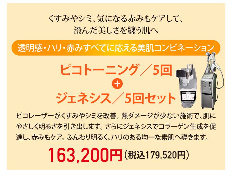 くすみやシミ、気になる赤みもケアして、澄んだ美しさを纏う肌へ|透明感・ハリ・赤みすべてに応える美肌コンビネーション|ピコトーニング/5回 + ジェネシス/5回セット|ピコレーザーがくすみやシミを改善。熱ダメージが少ない施術で、肌にやさしく明るさを引き出します。さらにジェネシスでコラーゲン生成を促進し、赤みもケア。ふんわり明るく、ハリのある均一な素肌へ導きます。|163,200円(税込179,520円)